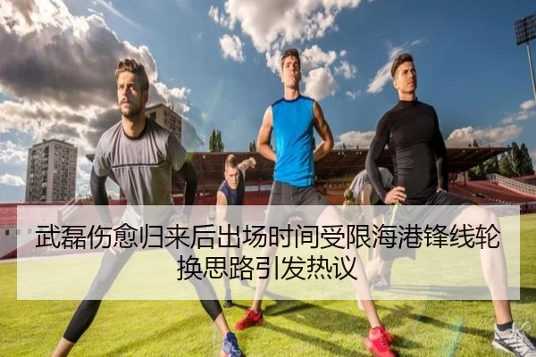 武磊伤愈归来后出场时间受限海港锋线轮换思路引发热议